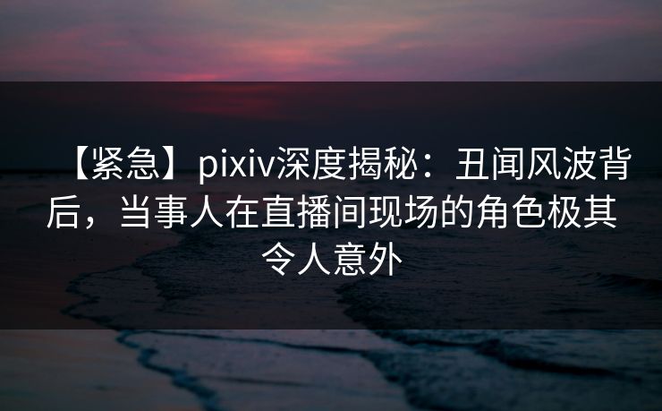 【紧急】pixiv深度揭秘：丑闻风波背后，当事人在直播间现场的角色极其令人意外