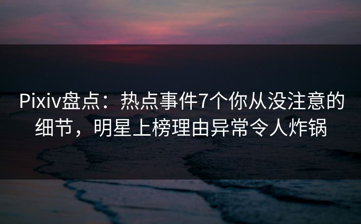 Pixiv盘点：热点事件7个你从没注意的细节，明星上榜理由异常令人炸锅