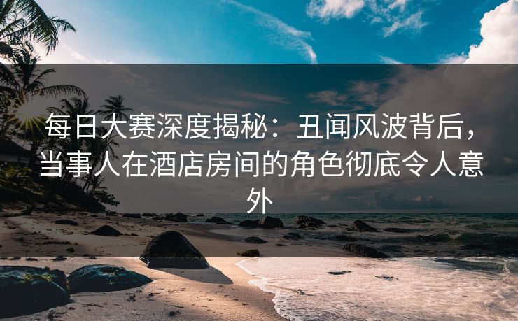 每日大赛深度揭秘：丑闻风波背后，当事人在酒店房间的角色彻底令人意外