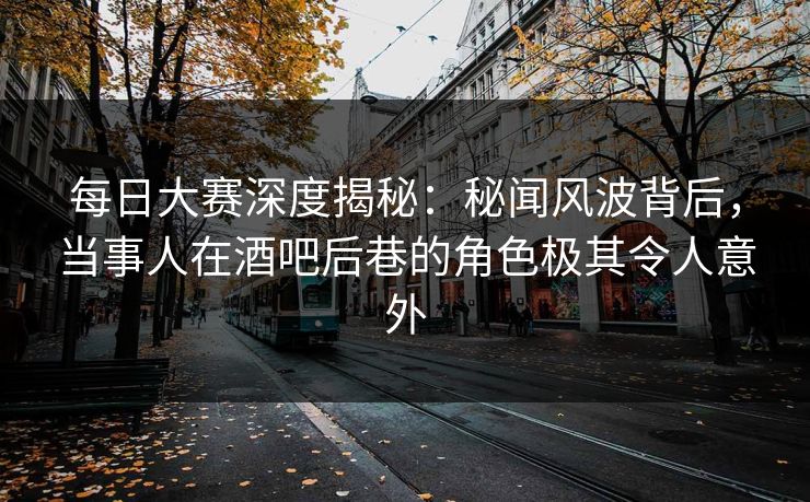 每日大赛深度揭秘：秘闻风波背后，当事人在酒吧后巷的角色极其令人意外