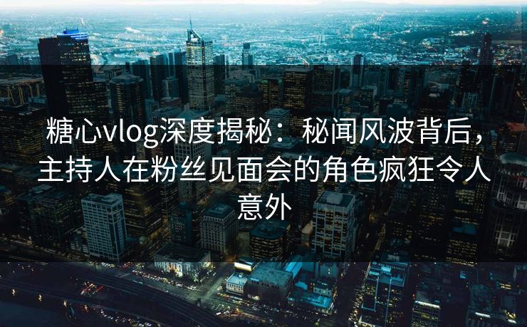 糖心vlog深度揭秘：秘闻风波背后，主持人在粉丝见面会的角色疯狂令人意外