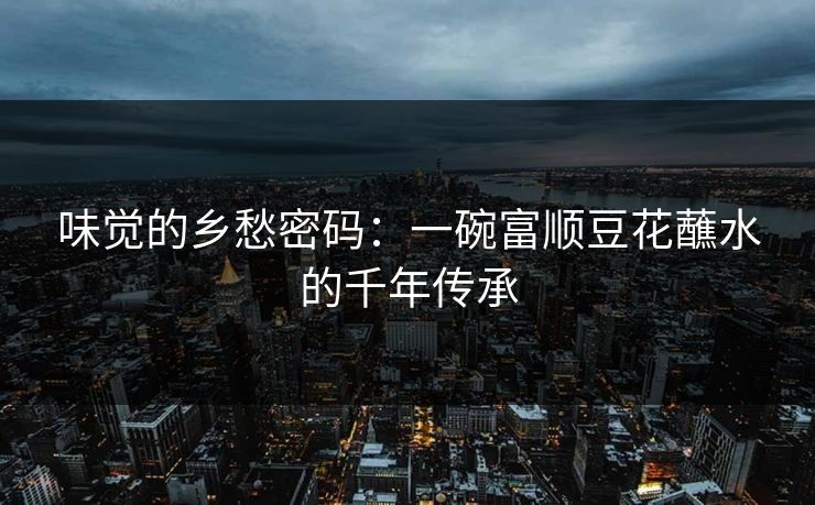 味觉的乡愁密码：一碗富顺豆花蘸水的千年传承