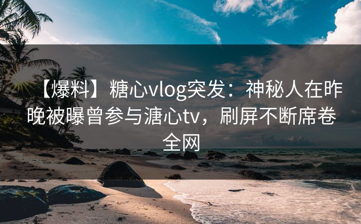 【爆料】糖心vlog突发：神秘人在昨晚被曝曾参与溏心tv，刷屏不断席卷全网