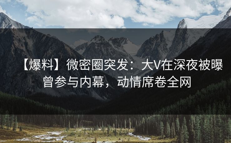 【爆料】微密圈突发：大V在深夜被曝曾参与内幕，动情席卷全网