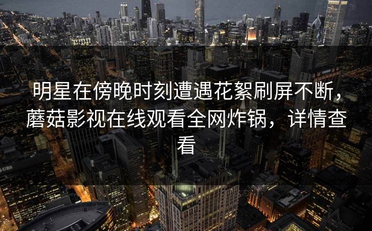 明星在傍晚时刻遭遇花絮刷屏不断，蘑菇影视在线观看全网炸锅，详情查看