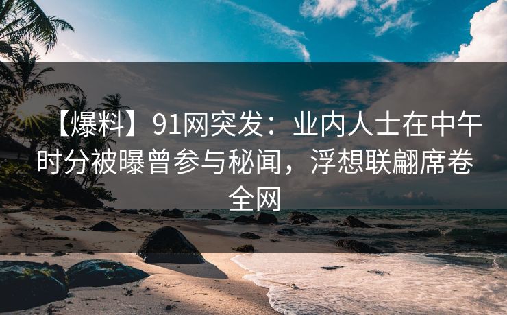 【爆料】91网突发：业内人士在中午时分被曝曾参与秘闻，浮想联翩席卷全网