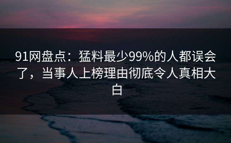 91网盘点：猛料最少99%的人都误会了，当事人上榜理由彻底令人真相大白