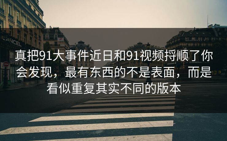 真把91大事件近日和91视频捋顺了你会发现,最有东西的不是表面,而是看似重复其实不同的版本 真把91大事件近日和91视频捋顺了你会发现,最有东西的不是表面,而是看似重复其实不同的版本