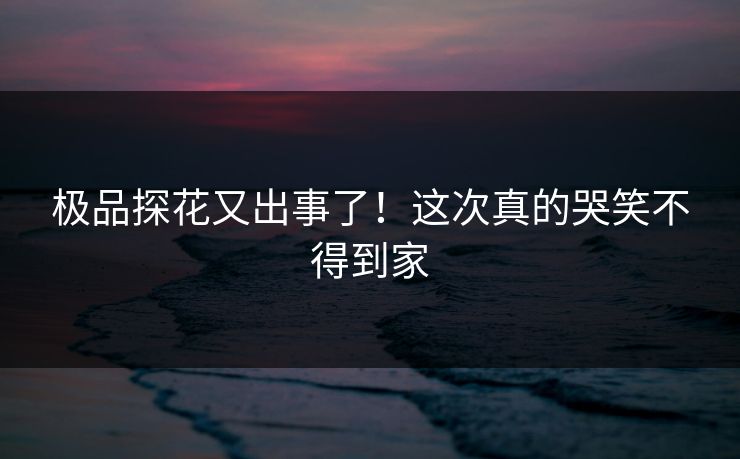 极品探花又出事了！这次真的哭笑不得到家