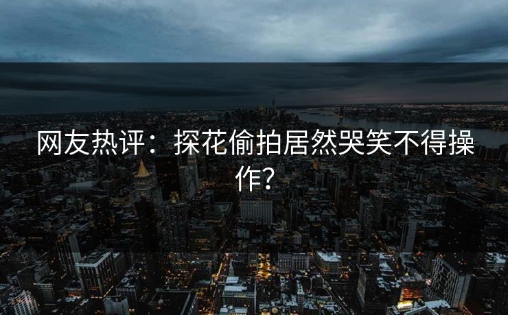 网友热评：探花偷拍居然哭笑不得操作？