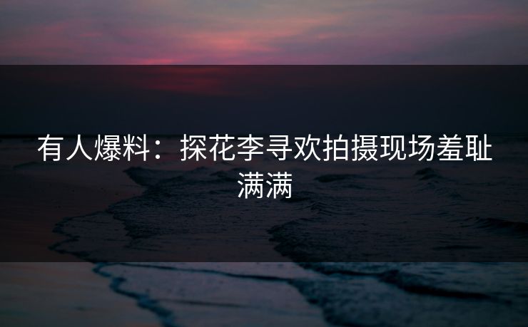 有人爆料：探花李寻欢拍摄现场羞耻满满