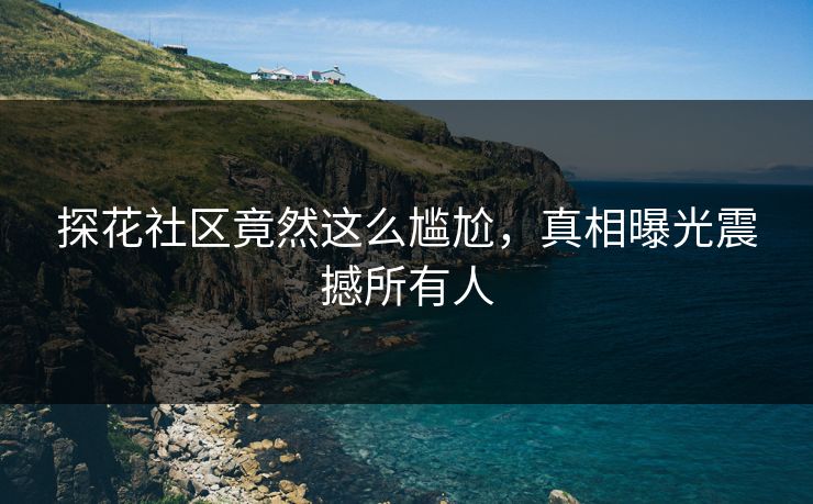 探花社区竟然这么尴尬，真相曝光震撼所有人