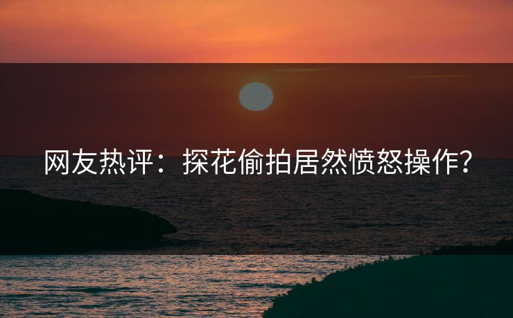网友热评：探花偷拍居然愤怒操作？