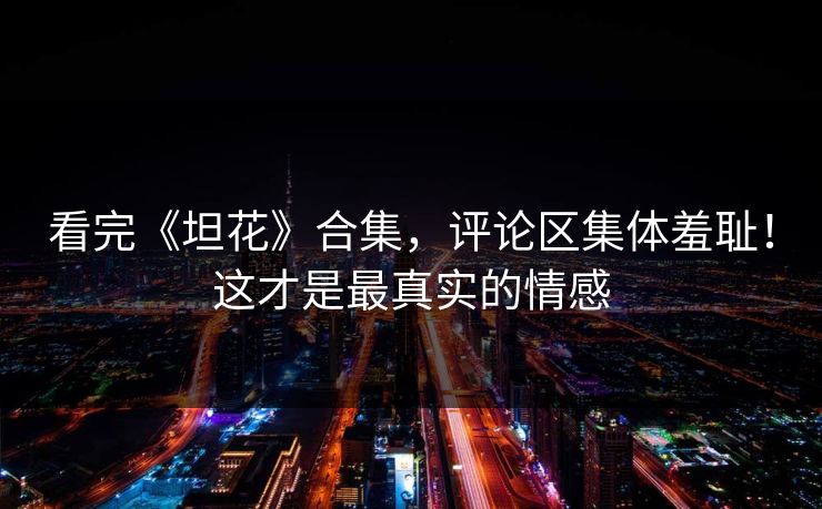看完《坦花》合集，评论区集体羞耻！这才是最真实的情感