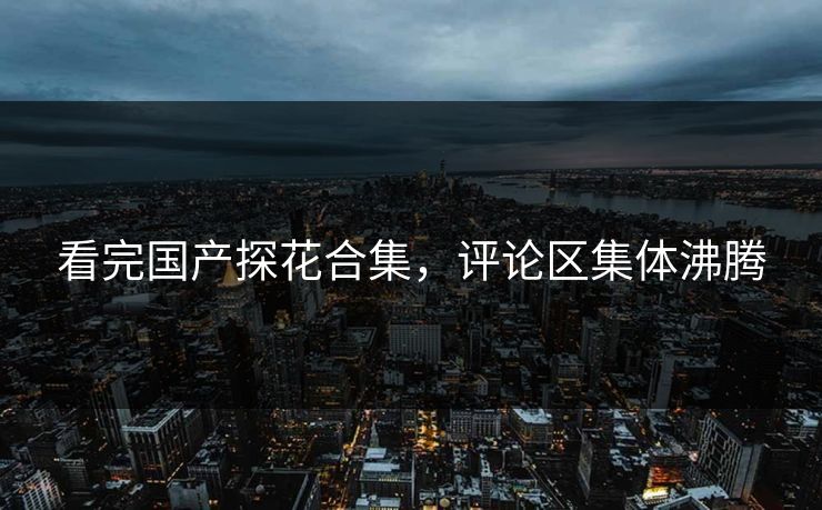 看完国产探花合集，评论区集体沸腾