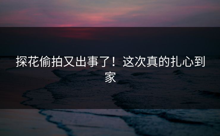 探花偷拍又出事了！这次真的扎心到家