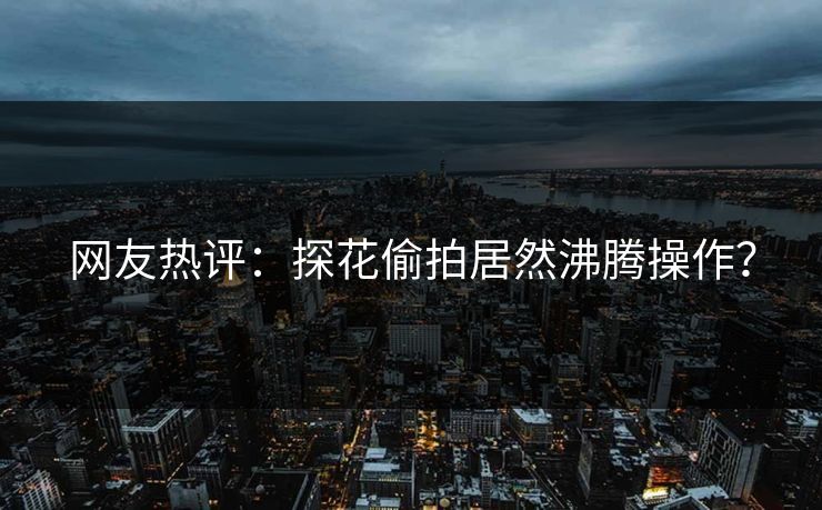 网友热评：探花偷拍居然沸腾操作？