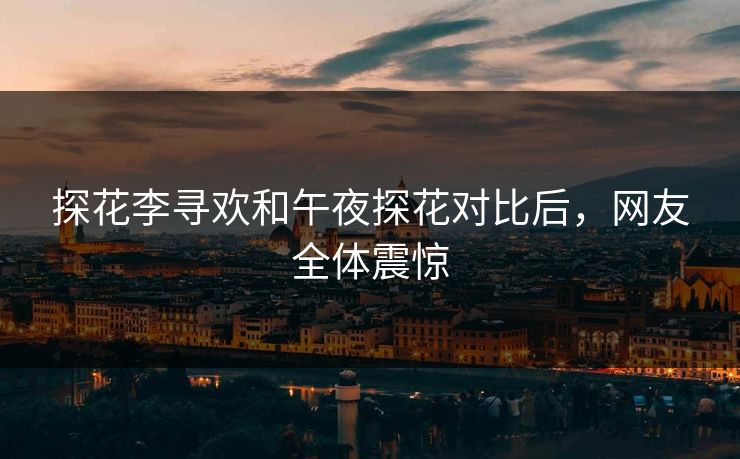 探花李寻欢和午夜探花对比后，网友全体震惊