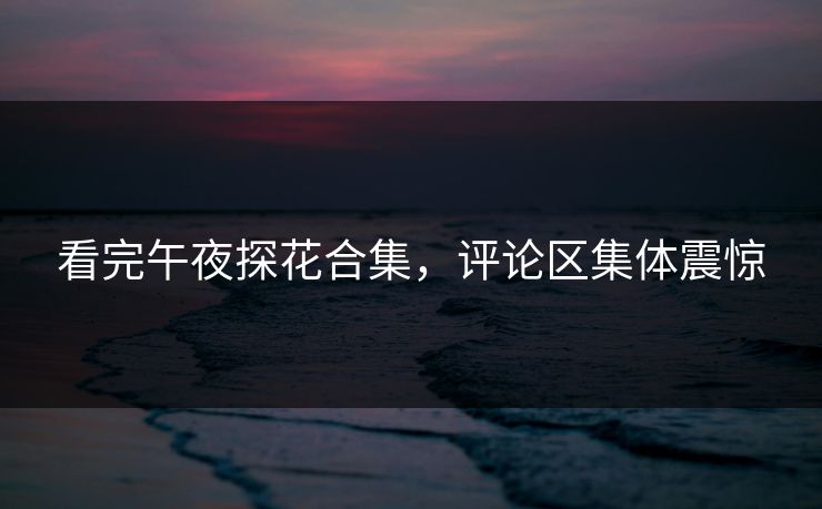 看完午夜探花合集，评论区集体震惊