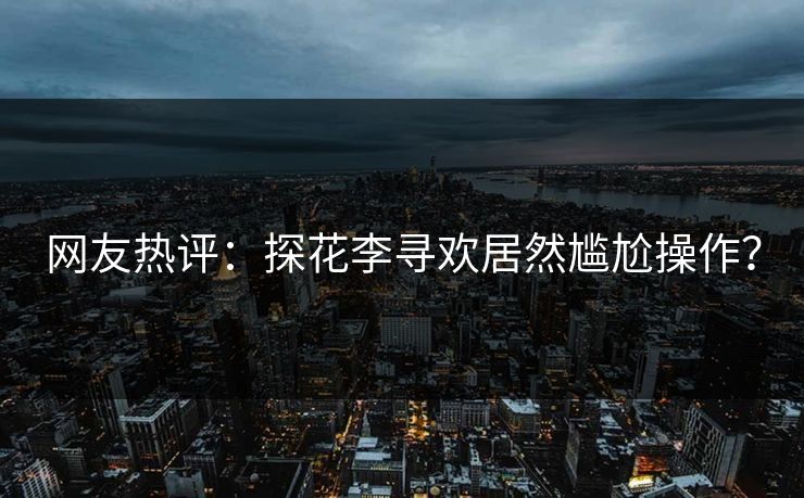 网友热评：探花李寻欢居然尴尬操作？
