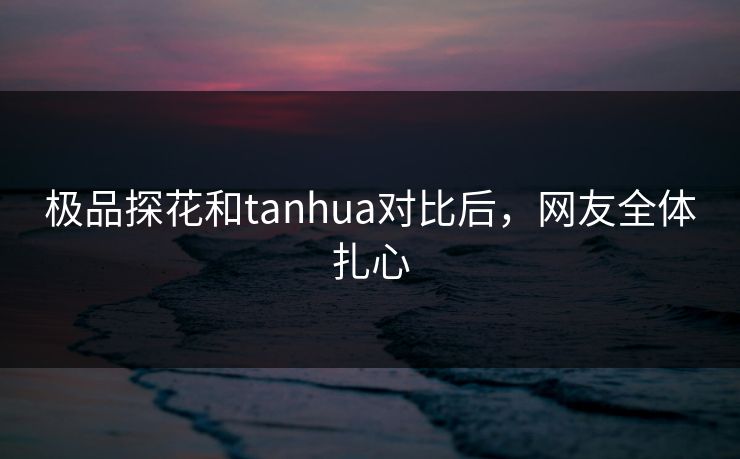 极品探花和tanhua对比后，网友全体扎心