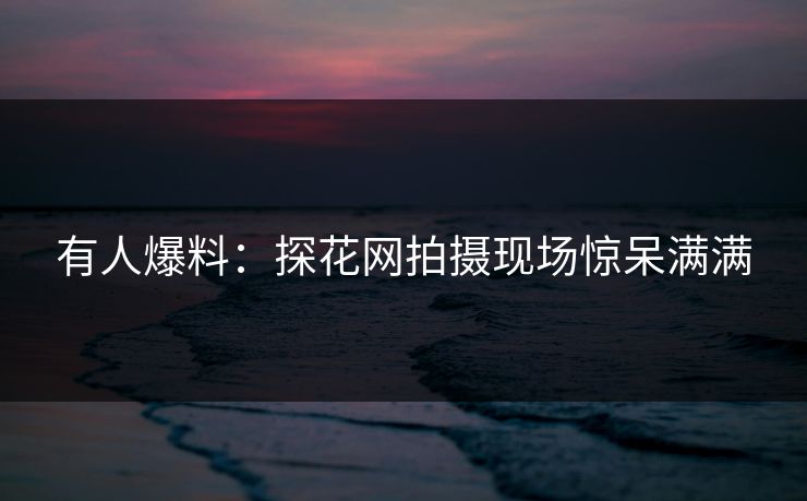 有人爆料：探花网拍摄现场惊呆满满