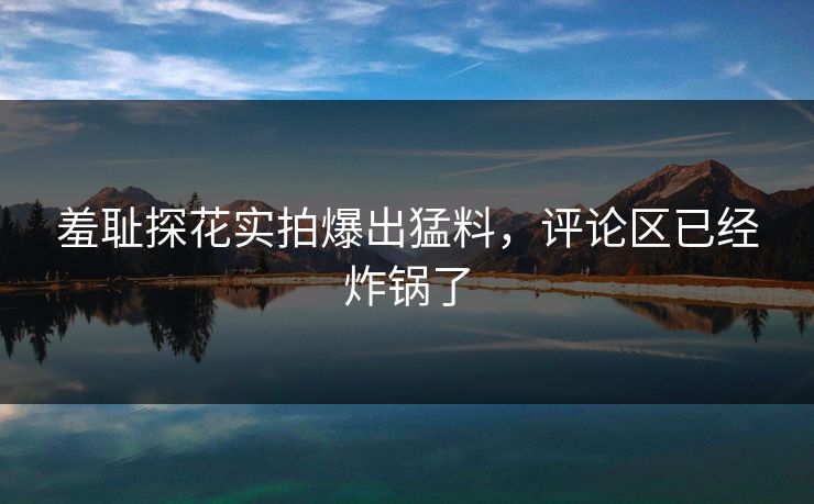 羞耻探花实拍爆出猛料，评论区已经炸锅了