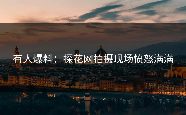有人爆料：探花网拍摄现场愤怒满满