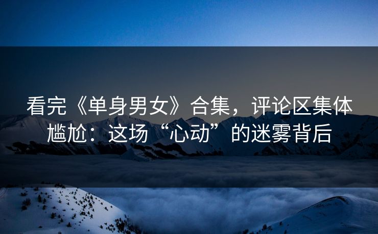 看完《单身男女》合集，评论区集体尴尬：这场“心动”的迷雾背后
