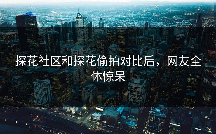 探花社区和探花偷拍对比后，网友全体惊呆