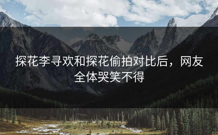 探花李寻欢和探花偷拍对比后，网友全体哭笑不得