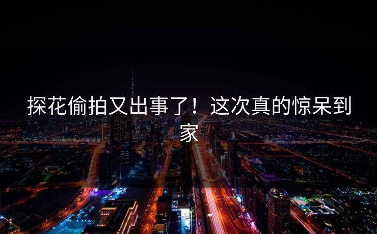 探花偷拍又出事了！这次真的惊呆到家
