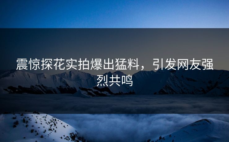 震惊探花实拍爆出猛料，引发网友强烈共鸣