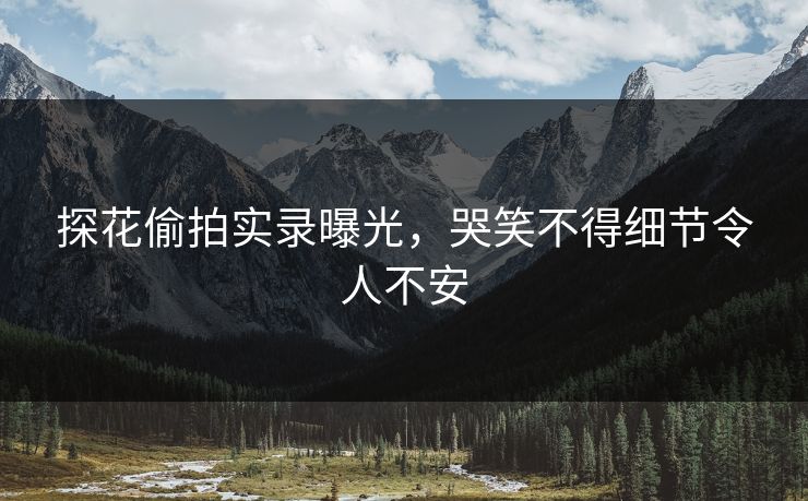 探花偷拍实录曝光，哭笑不得细节令人不安