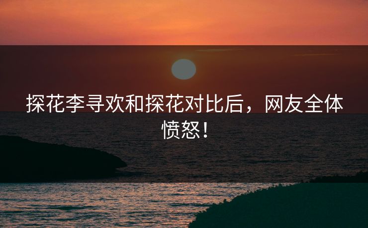 探花李寻欢和探花对比后，网友全体愤怒！