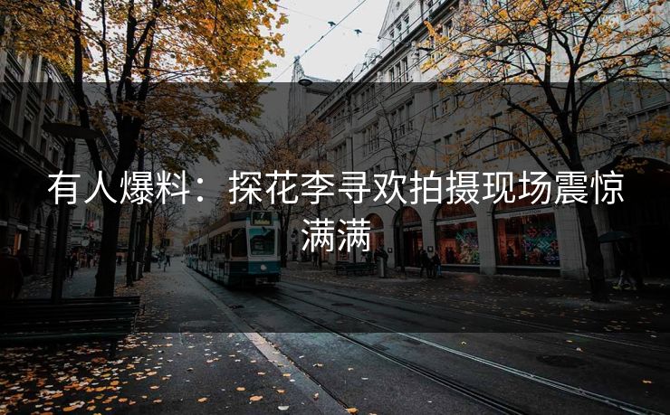 有人爆料：探花李寻欢拍摄现场震惊满满