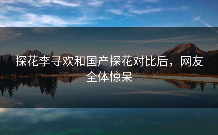 探花李寻欢和国产探花对比后，网友全体惊呆