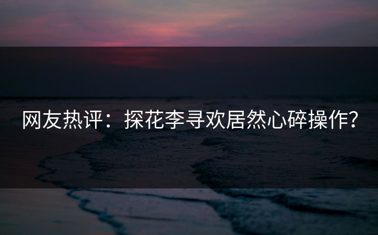 网友热评：探花李寻欢居然心碎操作？