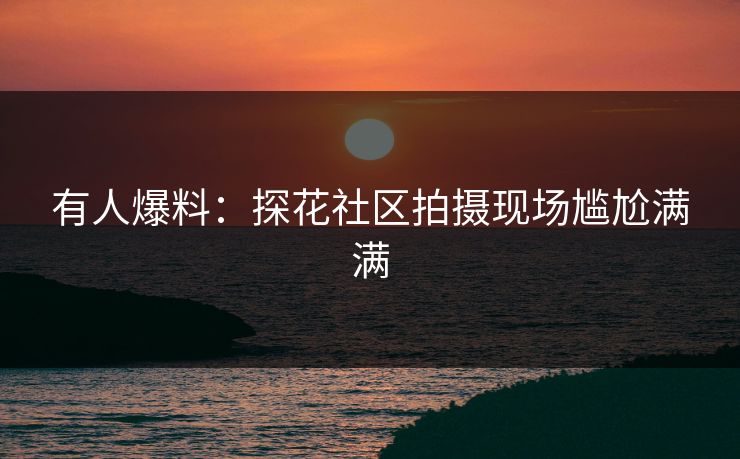 有人爆料：探花社区拍摄现场尴尬满满