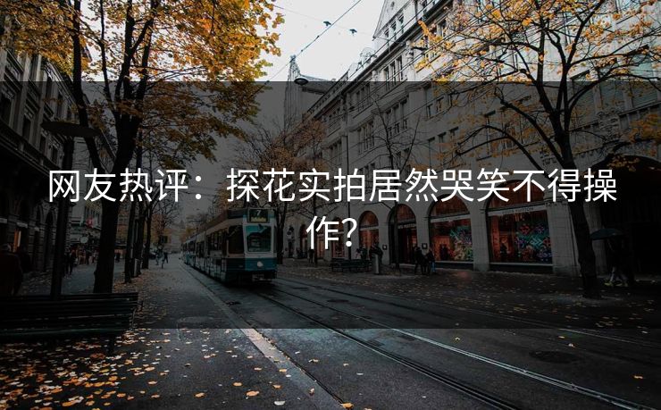 网友热评：探花实拍居然哭笑不得操作？