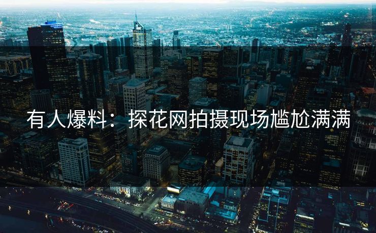 有人爆料：探花网拍摄现场尴尬满满