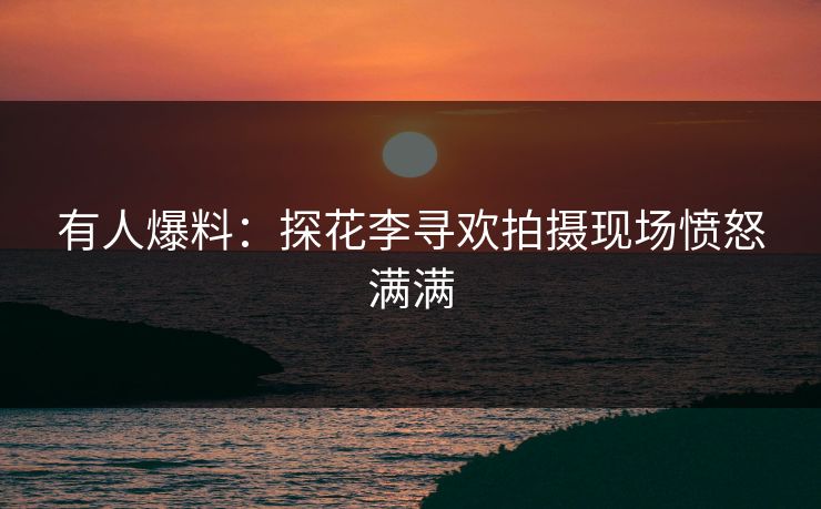有人爆料：探花李寻欢拍摄现场愤怒满满