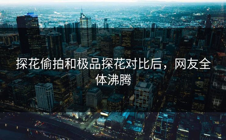 探花偷拍和极品探花对比后，网友全体沸腾