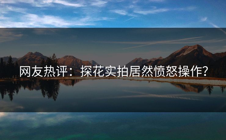 网友热评：探花实拍居然愤怒操作？