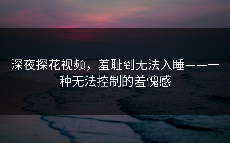 深夜探花视频，羞耻到无法入睡——一种无法控制的羞愧感
