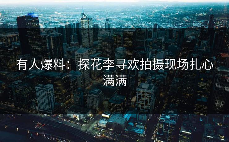 有人爆料：探花李寻欢拍摄现场扎心满满