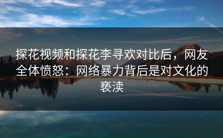 探花视频和探花李寻欢对比后，网友全体愤怒：网络暴力背后是对文化的亵渎