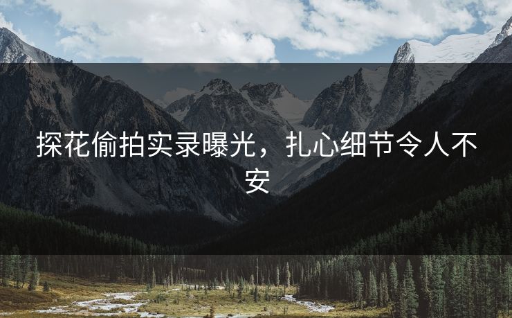 探花偷拍实录曝光，扎心细节令人不安