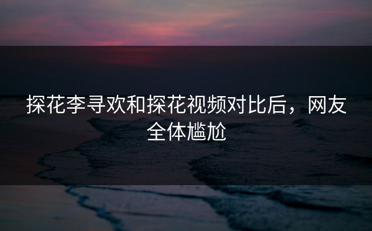 探花李寻欢和探花视频对比后，网友全体尴尬