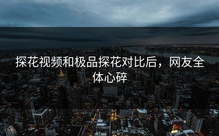 探花视频和极品探花对比后，网友全体心碎